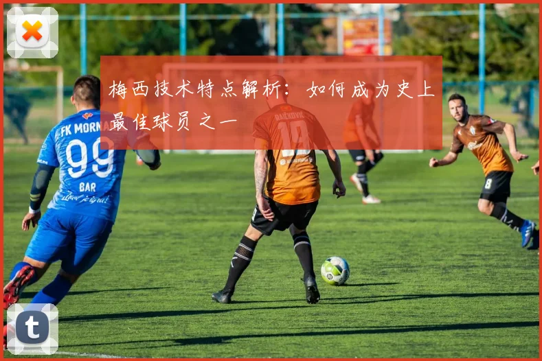 梅西技术特点解析：如何成为史上最佳球员之一