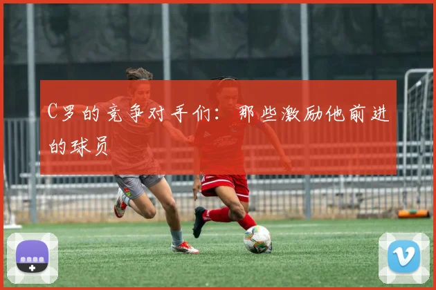 C罗的竞争对手们：那些激励他前进的球员