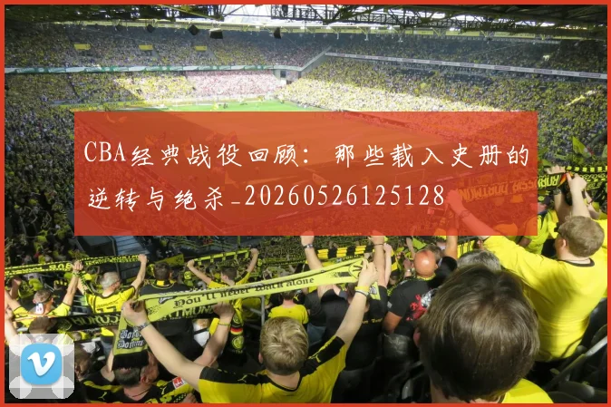 CBA经典战役回顾:那些载入史册的逆转与绝杀_20260526125128