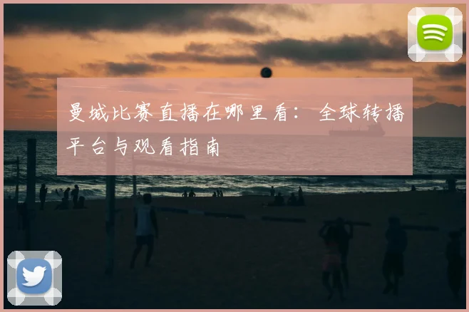 曼城比赛直播在哪里看：全球转播平台与观看指南