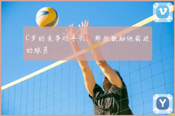 C罗的竞争对手们:那些激励他前进的球员