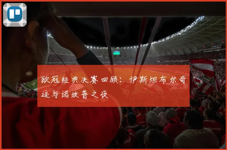 欧冠经典决赛回顾:伊斯坦布尔奇迹与诺坎普之夜