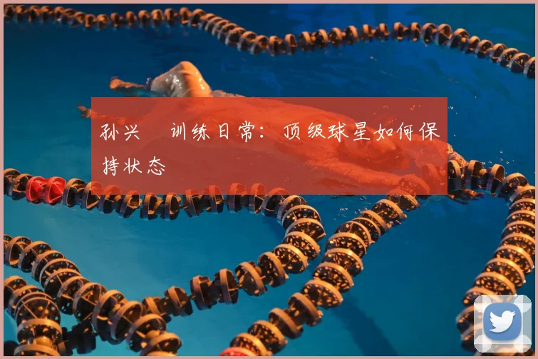 孙兴慜训练日常:顶级球星如何保持状态