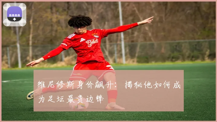 维尼修斯身价飙升:揭秘他如何成为足坛最贵边锋