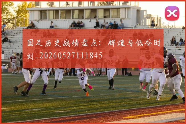 国足历史战绩盘点：辉煌与低谷时刻_20260527111845