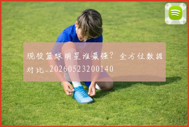 现役篮球明星谁最强？全方位数据对比_20260523200140