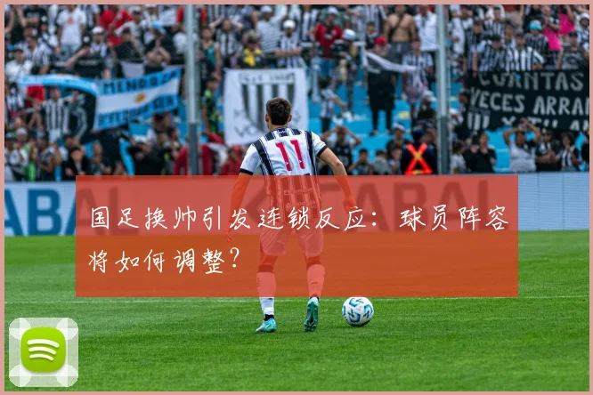 国足换帅引发连锁反应：球员阵容将如何调整？