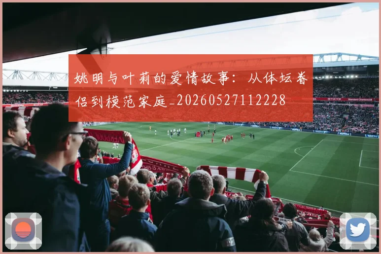 姚明与叶莉的爱情故事：从体坛眷侣到模范家庭_20260527112228