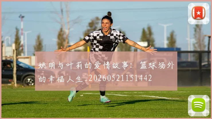 姚明与叶莉的爱情故事:篮球场外的幸福人生_20260521151442