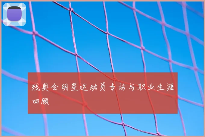 残奥会明星运动员专访与职业生涯回顾
