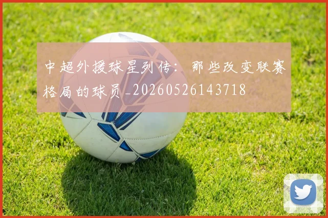 中超外援球星列传:那些改变联赛格局的球员_20260526143718