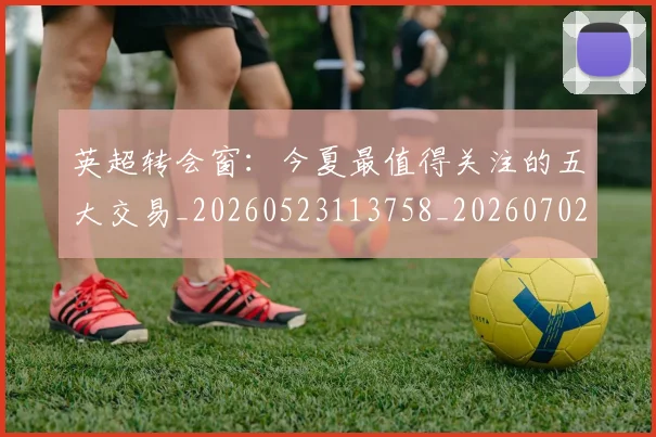 英超转会窗：今夏最值得关注的五大交易_20260523113758_20260702174946