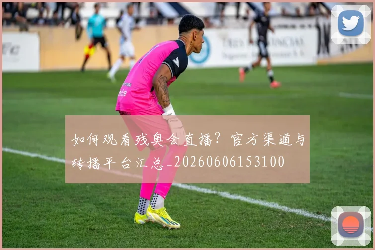 如何观看残奥会直播?官方渠道与转播平台汇总_20260606153100