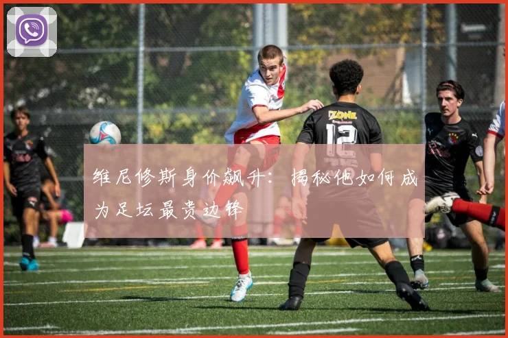 维尼修斯身价飙升：揭秘他如何成为足坛最贵边锋